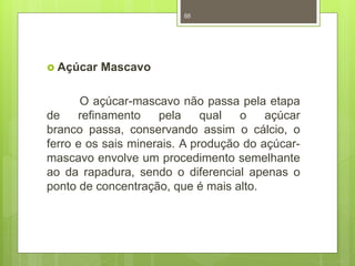  Açúcar Mascavo 
88 
O açúcar-mascavo não passa pela etapa 
de refinamento pela qual o açúcar 
branco passa, conservando assim o cálcio, o 
ferro e os sais minerais. A produção do açúcar-mascavo 
envolve um procedimento semelhante 
ao da rapadura, sendo o diferencial apenas o 
ponto de concentração, que é mais alto. 
 