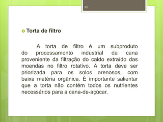  Torta de filtro 
90 
A torta de filtro é um subproduto 
do processamento industrial da cana 
proveniente da filtração do caldo extraído das 
moendas no filtro rotativo. A torta deve ser 
priorizada para os solos arenosos, com 
baixa matéria orgânica. É importante salientar 
que a torta não contém todos os nutrientes 
necessários para a cana-de-açúcar. 
 