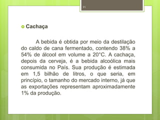  Cachaça 
91 
A bebida é obtida por meio da destilação 
do caldo de cana fermentado, contendo 38% a 
54% de álcool em volume a 20°C. A cachaça, 
depois da cerveja, é a bebida alcoólica mais 
consumida no País. Sua produção é estimada 
em 1,5 bilhão de litros, o que seria, em 
princípio, o tamanho do mercado interno, já que 
as exportações representam aproximadamente 
1% da produção. 
 