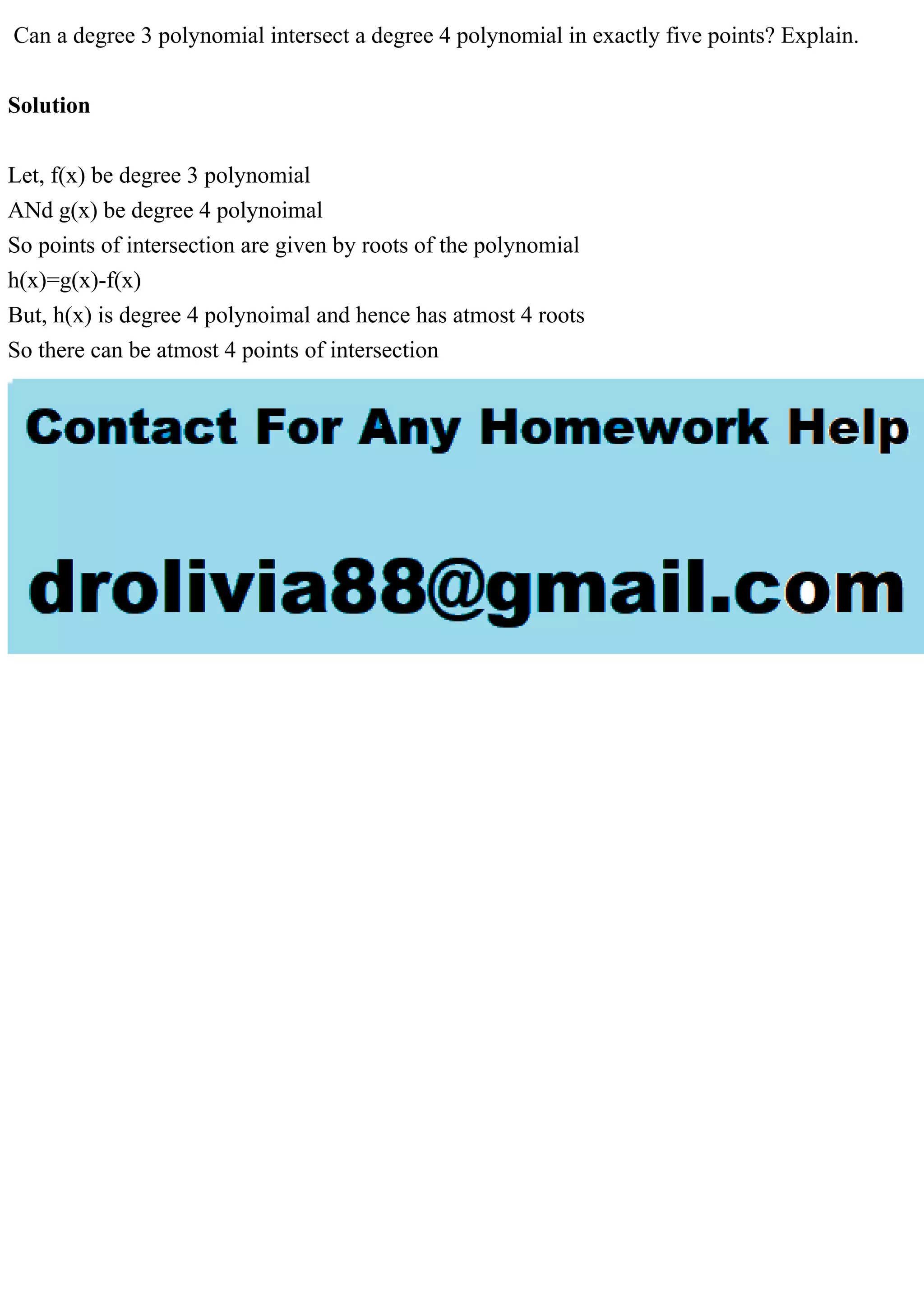 Can a degree 3 polynomial intersect a degree 4 polynomial in exactly five points? Explain.
Solution
Let, f(x) be degree 3 polynomial
ANd g(x) be degree 4 polynoimal
So points of intersection are given by roots of the polynomial
h(x)=g(x)-f(x)
But, h(x) is degree 4 polynoimal and hence has atmost 4 roots
So there can be atmost 4 points of intersection