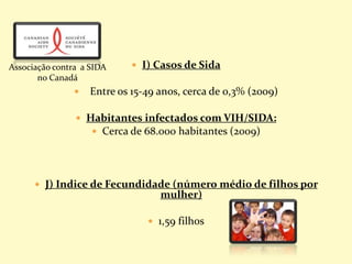  I) Casos de Sida
 Entre os 15-49 anos, cerca de 0,3% (2009)
 Habitantes infectados com VIH/SIDA:
 Cerca de 68.000 habitantes (2009)
 J) Indice de Fecundidade (número médio de filhos por
mulher)
 1,59 filhos
Associação contra a SIDA
no Canadá
 