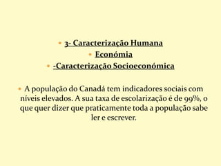 3- Caracterização Humana
 Económia
 -Caracterização Socioeconómica
 A população do Canadá tem indicadores sociais com
níveis elevados. A sua taxa de escolarização é de 99%, o
que quer dizer que praticamente toda a população sabe
ler e escrever.
 
