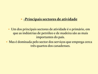  -Principais sectores de atividade
 Um dos principais sectores de atividade é o primário, em
que as indústrias de petróleo e de madeira são as mais
importantes do país.
 Mas é dominada pelo sector dos serviços que emprega cerca
três quartos dos canadenses.
 