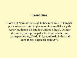  Económico
 Com PIB Nominal de 1.446 bilhões em 2012 , o Canadá
posicionou-se como a 14ª economia mundial e a 3ª da
América, depois de Estados Unidos e Brasil. O setor
dos serviços é o principal setor de atividade, que
corresponde a 69,6% do PIB, seguido do industrial
com 28,6% e agrícola com 1,8%.
 