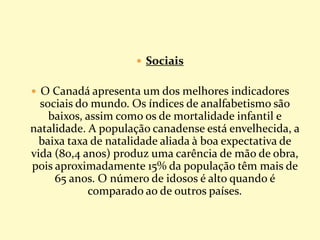  Sociais
 O Canadá apresenta um dos melhores indicadores
sociais do mundo. Os índices de analfabetismo são
baixos, assim como os de mortalidade infantil e
natalidade. A população canadense está envelhecida, a
baixa taxa de natalidade aliada à boa expectativa de
vida (80,4 anos) produz uma carência de mão de obra,
pois aproximadamente 15% da população têm mais de
65 anos. O número de idosos é alto quando é
comparado ao de outros países.
 