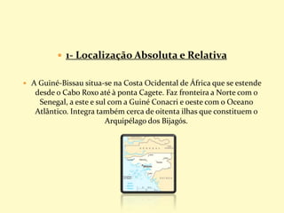  1- Localização Absoluta e Relativa
 A Guiné-Bissau situa-se na Costa Ocidental de África que se estende
desde o Cabo Roxo até à ponta Cagete. Faz fronteira a Norte com o
Senegal, a este e sul com a Guiné Conacri e oeste com o Oceano
Atlântico. Integra também cerca de oitenta ilhas que constituem o
Arquipélago dos Bijagós.
 