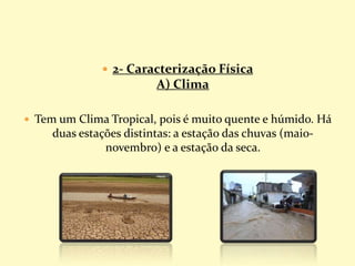  2- Caracterização Física
A) Clima
 Tem um Clima Tropical, pois é muito quente e húmido. Há
duas estações distintas: a estação das chuvas (maio-
novembro) e a estação da seca.
 