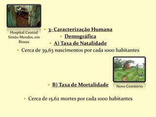  3- Caracterização Humana
 Demográfica
 A) Taxa de Natalidade
 Cerca de 39,63 nascimentos por cada 1000 habitantes
 B) Taxa de Mortalidade
 Cerca de 15,62 mortes por cada 1000 habitantes
Hospital Central
Simão Mendes, em
Bissau
Novo Cemitério
 