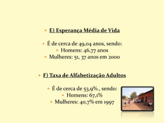  E) Esperança Média de Vida
 É de cerca de 49,04 anos, sendo:
 Homens: 46,77 anos
 Mulheres: 51, 37 anos em 2000
 F) Taxa de Alfabetização Adultos
 É de cerca de 53,9%., sendo:
 Homens: 67,1%
 Mulheres: 40,7% em 1997
 