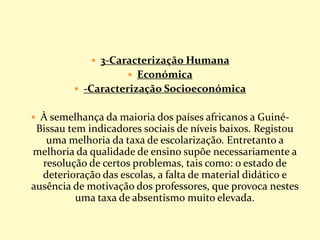  3-Caracterização Humana
 Económica
 -Caracterização Socioeconómica
 À semelhança da maioria dos países africanos a Guiné-
Bissau tem indicadores sociais de níveis baixos. Registou
uma melhoria da taxa de escolarização. Entretanto a
melhoria da qualidade de ensino supõe necessariamente a
resolução de certos problemas, tais como: o estado de
deterioração das escolas, a falta de material didático e
ausência de motivação dos professores, que provoca nestes
uma taxa de absentismo muito elevada.
 