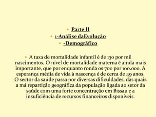  Parte II
 1-Análise daEvolução
 -Demográfico
 A taxa de mortalidade infantil é de 130 por mil
nascimentos. O nível de mortalidade materna é ainda mais
importante, que por enquanto ronda os 700 por 100.000. A
esperança média de vida à nascença é de cerca de 49 anos.
O sector da saúde passa por diversas dificuldades, das quais
a má repartição geográfica da população ligada ao setor da
saúde com uma forte concentração em Bissau e a
insuficiência de recursos financeiros disponíveis.
 