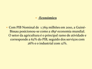  -Económico
 Com PIB Nominal de 1.769 milhões em 2010, a Guiné-
Bissau posicionou-se como a 189ª economia mundial.
O setor da agricultura é o principal ramo de atividade e
corresponde a 62% do PIB, seguido dos serviços com
26% e o industrial com 12%.
 