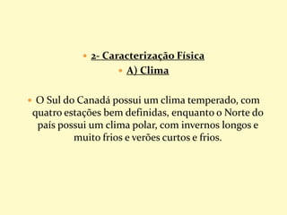  2- Caracterização Física
 A) Clima
 O Sul do Canadá possui um clima temperado, com
quatro estações bem definidas, enquanto o Norte do
país possui um clima polar, com invernos longos e
muito frios e verões curtos e frios.
 