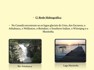  C) Rede Hidrográfica
 No Canadá encontram-se os lagos glaciais do Urso, dos Escravos, o
Athabasca, o Wollaston, o Reindeer, o Southern Indian, o Winnipeg e o
Manitoba.
Rio Athabasca Lago Manitoba
 