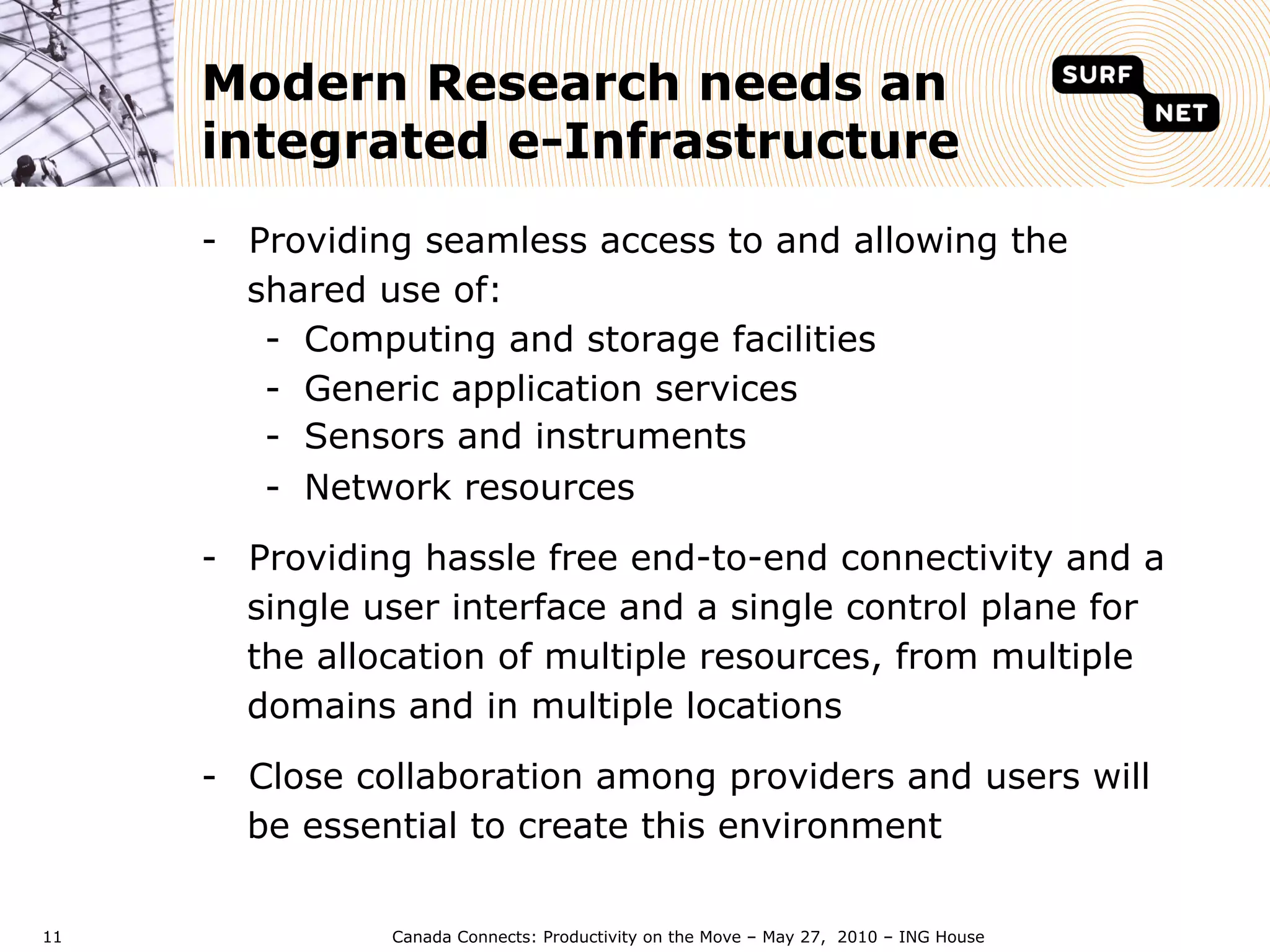 Modern Research needs an
     integrated e-Infrastructure
     -  Providing seamless access to and allowing the
        shared use of:
         -  Computing and storage facilities
         -  Generic application services
         -  Sensors and instruments
         -  Network resources

     -  Providing hassle free end-to-end connectivity and a
        single user interface and a single control plane for
        the allocation of multiple resources, from multiple
        domains and in multiple locations

     -  Close collaboration among providers and users will
        be essential to create this environment

11             Canada Connects: Productivity on the Move – May 27, 2010 – ING House
 