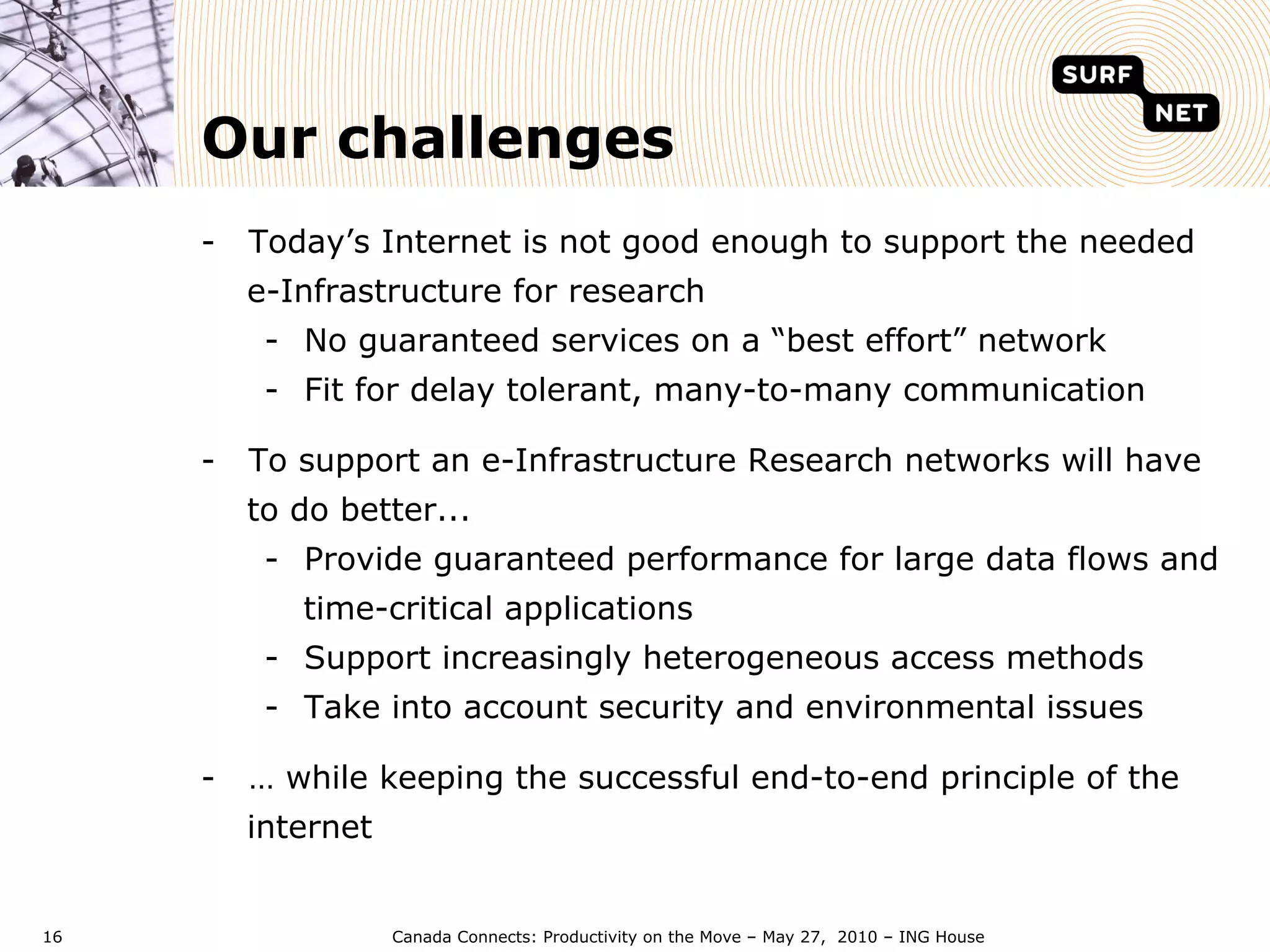 Our challenges
     -  Today’s Internet is not good enough to support the needed
       e-Infrastructure for research
        -  No guaranteed services on a “best effort” network
        -  Fit for delay tolerant, many-to-many communication

     -  To support an e-Infrastructure Research networks will have
       to do better...
        -  Provide guaranteed performance for large data flows and
           time-critical applications
        -  Support increasingly heterogeneous access methods
        -  Take into account security and environmental issues

     -  … while keeping the successful end-to-end principle of the
       internet


16                Canada Connects: Productivity on the Move – May 27, 2010 – ING House
 