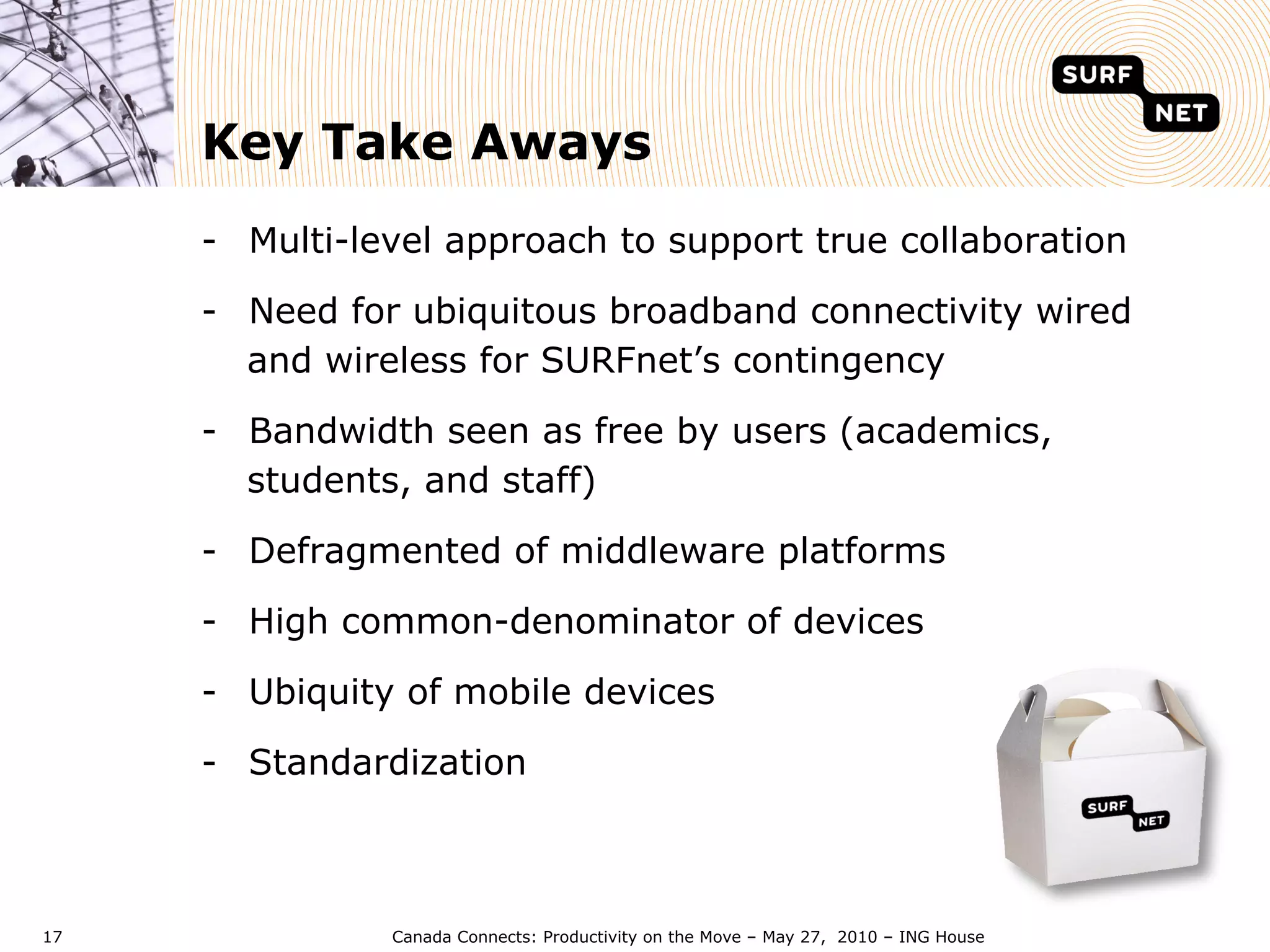 Key Take Aways
     -  Multi-level approach to support true collaboration

     -  Need for ubiquitous broadband connectivity wired
        and wireless for SURFnet’s contingency

     -  Bandwidth seen as free by users (academics,
        students, and staff)

     -  Defragmented of middleware platforms

     -  High common-denominator of devices

     -  Ubiquity of mobile devices

     -  Standardization



17             Canada Connects: Productivity on the Move – May 27, 2010 – ING House
 