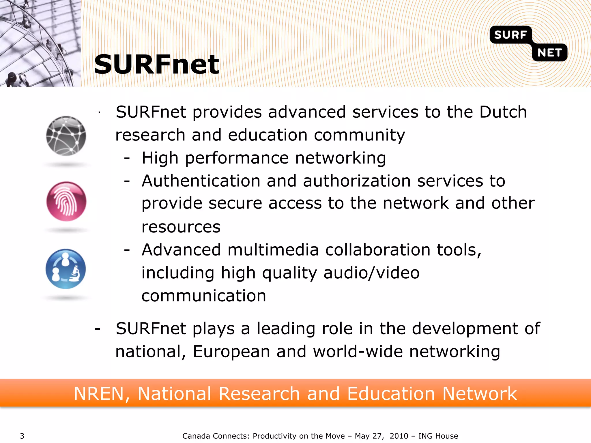 SURFnet
      -  SURFnet provides advanced services to the Dutch
         research and education community
          -  High performance networking
          -  Authentication and authorization services to
             provide secure access to the network and other
             resources
          -  Advanced multimedia collaboration tools,
             including high quality audio/video
             communication

      -  SURFnet plays a leading role in the development of
         national, European and world-wide networking

    NREN, National Research and Education Network

3               Canada Connects: Productivity on the Move – May 27, 2010 – ING House
 