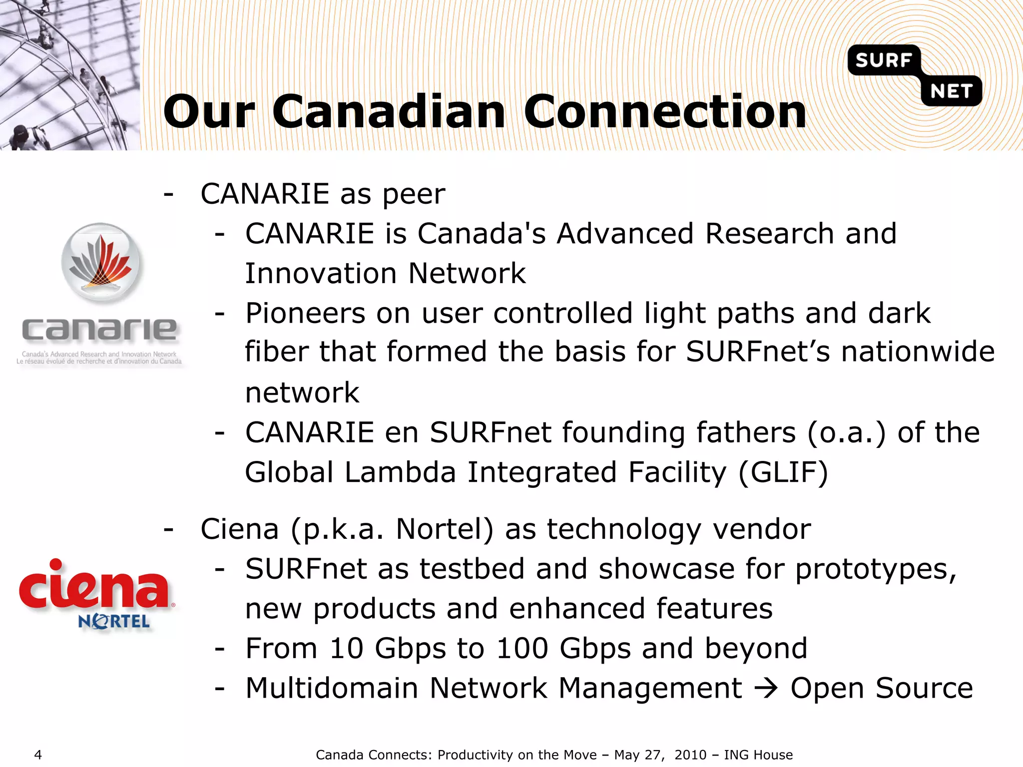 Our Canadian Connection
    -  CANARIE as peer
        -  CANARIE is Canada's Advanced Research and
           Innovation Network
        -  Pioneers on user controlled light paths and dark
           fiber that formed the basis for SURFnet’s nationwide
           network
        -  CANARIE en SURFnet founding fathers (o.a.) of the
           Global Lambda Integrated Facility (GLIF)

    -  Ciena (p.k.a. Nortel) as technology vendor
        -  SURFnet as testbed and showcase for prototypes,
           new products and enhanced features
        -  From 10 Gbps to 100 Gbps and beyond
        -  Multidomain Network Management à Open Source

4             Canada Connects: Productivity on the Move – May 27, 2010 – ING House
 