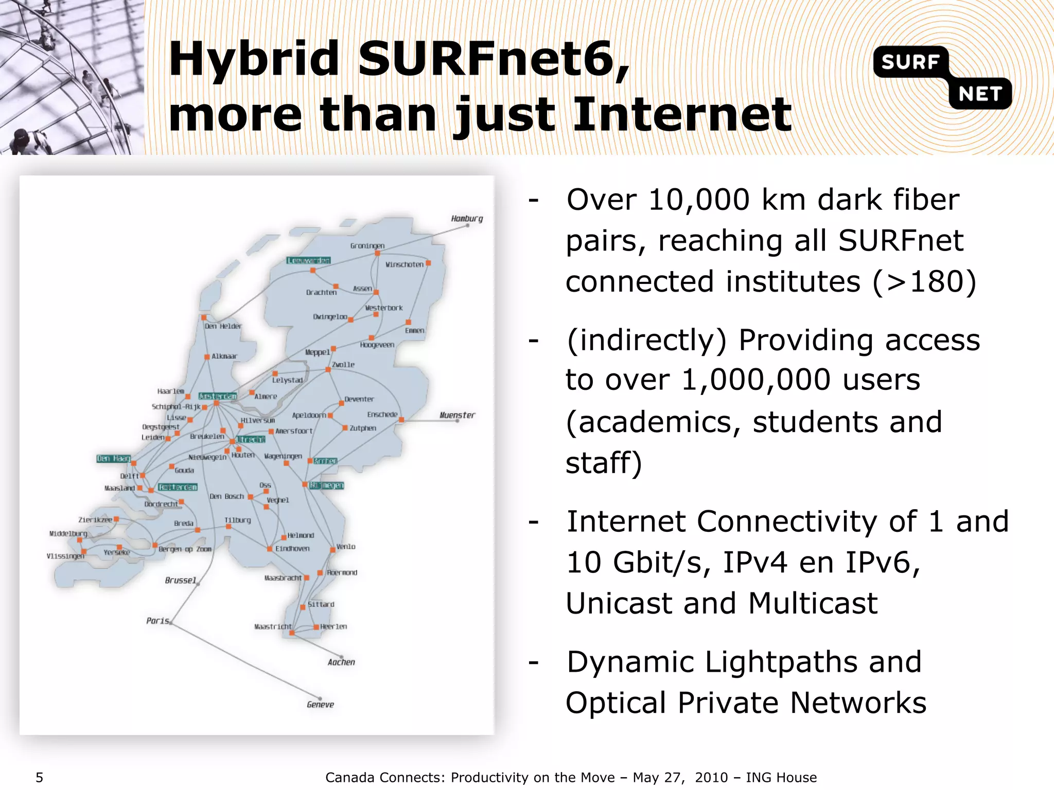Hybrid SURFnet6,
    more than just Internet
                                    -  Over 10,000 km dark fiber
                                       pairs, reaching all SURFnet
                                       connected institutes (>180)

                                    -  (indirectly) Providing access
                                       to over 1,000,000 users
                                       (academics, students and
                                       staff)

                                    -  Internet Connectivity of 1 and
                                       10 Gbit/s, IPv4 en IPv6,
                                       Unicast and Multicast

                                    -  Dynamic Lightpaths and
                                       Optical Private Networks

5        Canada Connects: Productivity on the Move – May 27, 2010 – ING House
 