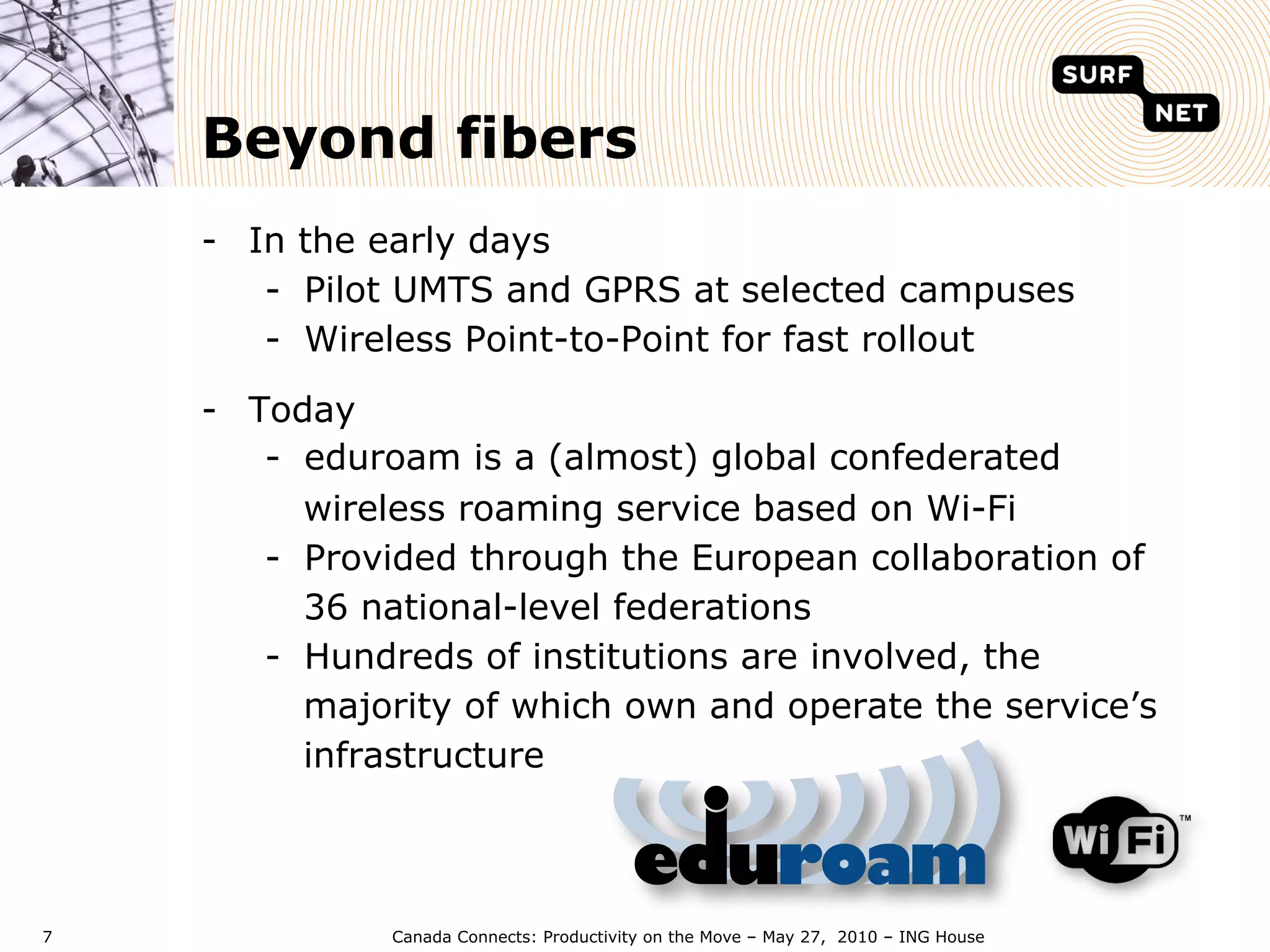 Beyond fibers
    -  In the early days
        -  Pilot UMTS and GPRS at selected campuses
        -  Wireless Point-to-Point for fast rollout

    -  Today
        -  eduroam is a (almost) global confederated
           wireless roaming service based on Wi-Fi
        -  Provided through the European collaboration of
           36 national-level federations
        -  Hundreds of institutions are involved, the
           majority of which own and operate the service’s
           infrastructure



7             Canada Connects: Productivity on the Move – May 27, 2010 – ING House
 