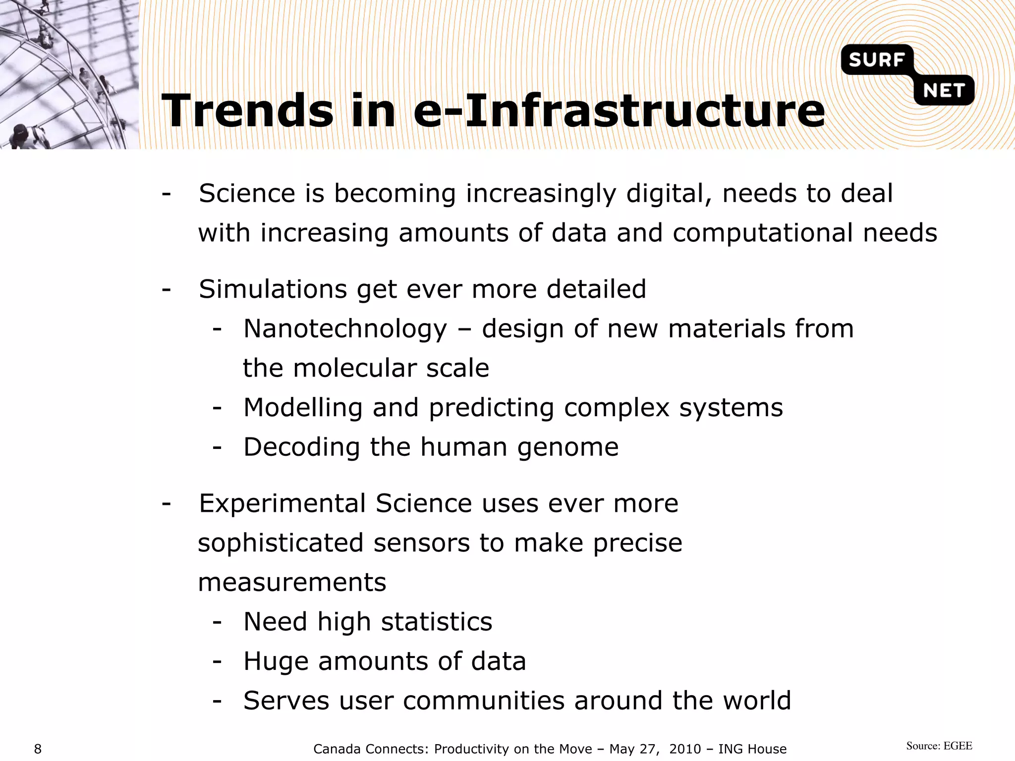 Trends in e-Infrastructure
    -  Science is becoming increasingly digital, needs to deal
      with increasing amounts of data and computational needs

    -  Simulations get ever more detailed
        -  Nanotechnology – design of new materials from
          the molecular scale
        -  Modelling and predicting complex systems
        -  Decoding the human genome

    -  Experimental Science uses ever more
      sophisticated sensors to make precise
      measurements
        -  Need high statistics
        -  Huge amounts of data
        -  Serves user communities around the world
8               Canada Connects: Productivity on the Move – May 27, 2010 – ING House   Source: EGEE	

 