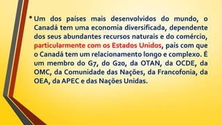 •Um dos países mais desenvolvidos do mundo, o
Canadá tem uma economia diversificada, dependente
dos seus abundantes recursos naturais e do comércio,
particularmente com os Estados Unidos, país com que
o Canadá tem um relacionamento longo e complexo. É
um membro do G7, do G20, da OTAN, da OCDE, da
OMC, da Comunidade das Nações, da Francofonia, da
OEA, da APEC e das Nações Unidas.
 