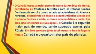• O Canadá ocupa a maior parte do norte da América do Norte,
partilhando as fronteiras terrestres com os Estados Unidos
Continentais ao sul e com o estado estadunidense do Alasca a
noroeste, estendendo-se desde o oceano Atlântico a leste até
o oceano Pacífico a oeste, e com o oceano Ártico a norte. Em
área total (incluindo as suas águas), o Canadá é o segundo
maior país do mundo, sendo superado apenas pela
Rússia. Em área terrestre (área total menos a área de lagos e
rios), o Canadá é o quarto maior país do planeta.
 