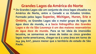 Grandes Lagos da América do Norte
• Os Grandes Lagos são um conjunto de cinco lagos situados na
América do Norte, entre o Canadá e os Estados Unidos.
Formado pelos lagos Superior, Michigan, Huron, Erie e
Ontário, os Grandes Lagos são o maior grupo de lagos de
água doce do mundo, e a bacia hidrográfica dos Grandes
Lagos e do rio São Lourenço é um dos maiores reservatórios
de água doce do mundo. Para se ter ideia da imensidão
lacustre, se somarmos as áreas de todos os cinco grandes
lagos norte-americanos, chegar-se-á a uma área em torno de
244 304 km², pouco menor que o território do estado de São
Paulo.
 