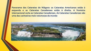 Panorama das Cataratas do Niágara: as Cataratas Americanas estão à
esquerda e as Cataratas Canadenses estão à direita. A fronteira
internacional corta as Cataratas Canadenses. As Cataratas Canadenses são
uma das cachoeiras mais volumosas do mundo
 