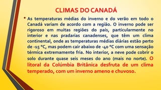 CLIMAS DO CANADÁ
• As temperaturas médias do inverno e do verão em todo o
Canadá variam de acordo com a região. O inverno pode ser
rigoroso em muitas regiões do país, particularmente no
interior e nas pradarias canadenses, que têm um clima
continental, onde as temperaturas médias diárias estão perto
de -15 °C, mas podem cair abaixo de -40 °C com uma sensação
térmica extremamente fria. No interior, a neve pode cobrir o
solo durante quase seis meses do ano (mais no norte). O
litoral da Colúmbia Britânica desfruta de um clima
temperado, com um inverno ameno e chuvoso.
 