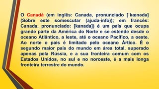O Canadá (em inglês: Canada, pronunciado [ˈkænədə]
(Sobre este somescutar (ajuda·info)); em francês:
Canada, pronunciado: [kanada]) é um país que ocupa
grande parte da América do Norte e se estende desde o
oceano Atlântico, a leste, até o oceano Pacífico, a oeste.
Ao norte o país é limitado pelo oceano Ártico. É o
segundo maior país do mundo em área total, superado
apenas pela Rússia, e a sua fronteira comum com os
Estados Unidos, no sul e no noroeste, é a mais longa
fronteira terrestre do mundo.
 