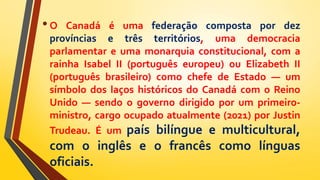 •O Canadá é uma federação composta por dez
províncias e três territórios, uma democracia
parlamentar e uma monarquia constitucional, com a
rainha Isabel II (português europeu) ou Elizabeth II
(português brasileiro) como chefe de Estado — um
símbolo dos laços históricos do Canadá com o Reino
Unido — sendo o governo dirigido por um primeiro-
ministro, cargo ocupado atualmente (2021) por Justin
Trudeau. É um país bilíngue e multicultural,
com o inglês e o francês como línguas
oficiais.
 