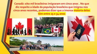 Canadá: oito mil brasileiros imigraram em cinco anos . No que
diz respeito a idade da população brasileira que imigrou nos
cinco anos recentes, podemos dizer que a imensa maioria delas
têm entre 25 e 34 anos
 