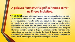 A palavra "Nunavut" significa "nossa terra"
na língua inuktitut.
•Nunavuttem a maior área e a segunda menor população entre todas
as províncias e territórios do Canadá. Uma das regiões mais remotas e
pouco povoadas do mundo, tinha uma população de 35 944 habitantes
em 2016, a maior parte composta por pessoas da etnia inuíte,
espalhados por uma área de pouco mais de 1 877 787 quilômetros
quadrados, ou um pouco menor que o México (excluindo a área de água).
Nunavut também abriga o lugar permanentemente habitado mais
setentrional do mundo, a estação de Alert. E Eureka, uma estação
meteorológica também na ilha Ellesmere, tem a menor temperatura
média anual de qualquer estação meteorológica canadens
 