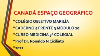 CANADÁ ESPAÇO GEOGRÁFICO
•COLÉGIO OBJETÍVO MARILÍA
•CADERNO 5 FRENTE 3 MÓDULO 20
•CURSO MEDICINA 3º COLEGIAL
•Prof Dr. Ronaldo N Ciciliato
•2021
 