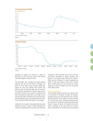Unemployment Rate
% of labor force
9.0

8.5

8.0

 7.5

 7.0

6.5

6.0

5.5

5.0
            2005            2006           2007            2008         2009            2010              2011
Source: Statistics Canada
Figure 3



Interest Rate
 5.0
 4.5
 4.0
 3.5
 3.0
 2.5
 2.0
 1.5
 1.0
 0.5
   0
       Sep-06      Mar-07   Sep-07    Mar-08      Sep-08   Mar-09   Sep-09     Mar-10   Sep-10   Mar-11          Sep-11

Source: Bank of Canada
Figure 4



spending on goods and services is likely to                 expected in 2011 and 2012 due to the economic
decrease to 2.1% year over year in 2011 before              uncertainty prevailing in global markets (see
improving slightly in 2012 to 2.4%.                         Figure 6, next page). Sales declined by 3.9% in
                                                            2010 and are forecast to grow marginally by
The overnight rate, Canada’s key policy-setting             0.9% in 2011 and remain at that level in 2012.
interest rate set by the Bank of Canada, has                Motor vehicle sales are also forecast to remain
been at 1% or below since January 2009 (see                 stagnant at the 1.6 million mark for the period
Figure 4). This low interest rate regime has                from 2010 to 2012.
kept the cost of servicing debt low for consum-
ers; however, fluctuation in interest rates due to          Industry Landscape
uncertain market and economic conditions will               The Canadian banking system was rated as first
force consumers to deal with a very high cost to            in the world for financial strength by Moody’s
service their debt. The debt service ratio of Cana-         Investors Service for the past two years, and the
dian households, which decreased after the crisis,          World Economic Forum rated it as the soundest
has increased in 2010 (see Figure 5, next page).            for the last four years. Canada’s banking indus-
                                                            try comprises 77 domestic and foreign banks (see
Unlike the U.S., Canada’s housing market has been           Figure 7, page 5). Bank of Canada, the central
relatively strong. It grew in 2010, although the            bank of Canada, is the sole issuer of currency
market is showing signs of cooling, with flat sales         and is responsible for monetary policy, providing




                                     cognizant reports      3
 
