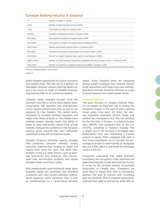 Canadian Banking Industry: A Snapshot
 77                       Number of banks in Canada

 6,150                    Number of bank branches across Canada

 3.4%                     Contribution by banks to Canada’s GDP

 267,240                  Canadians employed by banks in Canada in 2010

 $8.3 billion             Taxes paid by Canada's six largest banks in 2010

 $10.1 billion            Taxes paid by Canada's six largest banks worldwide in 2010

 $18.2 billion            Salaries and benefits paid by banks in Canada in 2009

 $10 billion              Dividend income paid to shareholders by Canada's banks in 2010

 $5.8 billion             Amount six largest Canadian banks spent on technology in 2009

 489.4 million            Number of online banking transactions completed with the six largest banks in Canada in 2009

 932 million              Number of transactions logged at bank-owned ABMs in Canada in 2010

Source: Canadian Bankers Association
Figure 7



banks compete aggressively to acquire customers                   stance. Some Canadian banks are employing
and market share. This has led to a plethora of                   diverse growth strategies that combine interna-
affordable consumer product offerings. Banks are                  tional acquisitions with improving core domestic
also a key source of credit to Canadian business,                 operations through enhanced offerings as a way
representing 58% of all commercial lending.                       to boost revenues and sustain growth levels.

Canadian banks emerged stronger from the                          Consumer Behavior
financial crisis due to strong retail deposit flows,              The quick recovery of Canada’s housing indus-
conservative risk appetites and diversification                   try has played an important role in limiting the
across regions and business lines, as well as low                 recession’s impact. In the past 25 years, national
exposure to risky markets. The capital ratios,                    house prices have been 3.5 times the aver-
mandated by Canadian banking regulators and                       age household disposable income; today, that
higher than those of Basel II,4 also helped them                  number has increased to 4.5. This has resulted,
maintain greater liquidity levels. The ability of                 for the first time in 12 years, in a debt-to-income
banks to raise high-quality capital from private                  ratio (148.1%) that surpasses that of the U.S.
markets, riding on the confidence in the Canadian                 (147.2%), according to Statistics Canada. This
banking sector, ensured they were sufficiently                    is largely due to the increase in mortgage debt.
capitalized to deal with unexpected losses.                       Homeowners have also maintained a healthy
                                                                  amount of equity (72%) compared with debt in
Canada’s Financial Consumer Agency, charged                       their home investments. As of July 2011, the per-
with protecting consumer interests, largely                       centage of arrears to total number of mortgages
restricted subprime-type lending by banks and                     was just 0.4%, which is one-tenth the mortgage
helped them avoid the crisis that befell their                    arrears in the U.S.
brethren in the U.S. Other factors, such as lever-
age restrictions and incentives that discour-                     Consumers understand that global economic
aged risky securitization products, also helped                   uncertainty and disruptions in key industries can
Canadian banks avoid toxic assets.                                leave them exposed to high debt with low income.
                                                                  A survey by the Certified General Accountants
With limited growth opportunities at home, many                   Association of Canada says, “Canadians are
Canadian banks are expanding into emerging                        more likely to gauge their debt as decreasing,
economies with solid growth potential. Interna-                   whereas the level of concern over increasing
tional expansion, while somewhat risky, is seen                   debt has declined: 37% of indebted respondents
as complementary to a conservative domestic                       reported their debt as decreasing, while 35% as




                                       cognizant reports          5
 