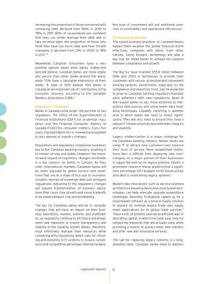 increasing; the proportion of those concerned with    this type of investment will put additional pres-
increasing debt declined from 86% in 2010 to          sure on profitability and operational efficiencies.
78% in 2011; 82% of respondents are confident
that they can either manage their debt well or        Technology Challenges
take on more debt; the proportion of those who        The sound business practices of Canadian banks
think they have too much debt and have trouble        helped them weather the global financial storm
managing it declined from 21% in 2008 to 18%          effectively compared with banks from other
in 2011.”5                                            nations. Going forward, technology will play a
                                                      key role for these banks to achieve the balance
Meanwhile, Canadian consumers have a very             between compliance and growth.
positive opinion about their banks. Eighty-one
percent believe Canadian banks are more stable        The Big Six have invested $55.8 billion between
and secure than other banks around the world,         1996 and 2009 in technology to provide their
while 75% have a favorable impression of their        customers with secure, accessible and convenient
banks. A total of 76% believe that banks in           banking systems. Investments, especially on the
Canada do an important job of contributing to the     compliance and reporting front, can be expected
economic recovery, according to the Canadian          to grow as Canadian banking regulators mandate
Bankers Association (CBA).6                           early adherence with new regulations. Basel III
                                                      will require banks to pay more attention to inte-
Regulatory Challenges                                 grating data sources and using newer data mod-
Banks in Canada come under the purview of two         eling techniques. Liquidity reporting is another
regulators: The Office of the Superintendent of       area in which banks will need to invest signifi-
Financial Institutions (OSFI) for prudential regu-    cantly. They will also need to ensure they have a
lation and the Financial Consumer Agency of           robust IT infrastructure to deal with data integrity
Canada (FCAC) for consumer matters. Every five        and usability.
years, Canada’s Bank Act is reviewed and updated
to stay abreast of industry changes.                  Legacy modernization is a major challenge for
                                                      the Canadian banking industry. Newer banks are
Regulations and regulatory compliance have been       using IT to attract new customers and improve
key to the Canadian banking industry, enabling it     their level of service. More established institu-
to remain strong and stable. However, the move-       tions face a difficult time deploying new tech-
forward impact of regulatory changes worldwide        nologies, as a major portion of their businesses
is a big concern for banks in Canada. As they         is supported and run on legacy systems. Celent, a
enter international markets, Canadian banks will      prominent research house, predicts that a signifi-
be more exposed to global turmoil and condi-          cant percentage of IT budgets in the future will be
tions that are in a state of flux due to economic     allocated to maintaining legacy systems.7
troubles, worries of sovereign debt and stringent
regulations. Adjusting to the regulatory changes      Modern-day innovations such as service-oriented
will require transformation of business opera-        architecture-based systems and cloud-based tech-
tions that could slow growth and cause tradeoffs      nologies can help alleviate upgrade expenditure
to be made between risk and profitability.            challenges. Recently, Scotiabank signed up for a
                                                      cloud-based software as a service (SaaS) solution
The key for Canadian banks will be to navigate        to replace its multiple legacy trade and supply
changes that will have an impact on their busi-       chain applications for its global trade services.8
ness operations, models, systems and profitabil-      These kinds of systems provide an efficient way of
ity, as regulators continue to introduce and imple-   allocating capital, in which the bank pays only for
ment new measures to ensure transparency and          computing resources that are actually used, while
stability to the banking system. Banks, therefore,    providing a means to quickly enter new markets
must effectively manage their resources while         and offer new and innovative services.
complying with regulations, which calls for retool-
ing and investing in IT systems to ensure compli-     The call for replacing legacy systems is a long-
ance and competitive advantage. Moving forward,       standing need. Canadian banks need to address




                                cognizant reports     6
 