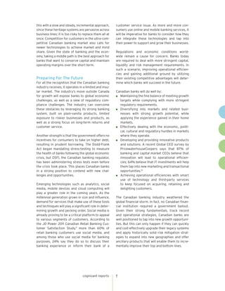 this with a slow and steady, incremental approach,       customer service issue. As more and more con-
since these heritage systems are pervasive across        sumers use online and mobile banking services, it
business lines; it is too risky to replace them all at   will be imperative for banks to consider how they
once. Competition for customers in the ultra-com-        can integrate these technologies and tap into
petitive Canadian banking market also calls for          their power to support and grow their businesses.
newer technologies to achieve market and mind
share. Given the state of banking and the econ-          Regulations and economic conditions world-
omy, taking a middle path is the best approach for       wide remain a cause for concern. Banks today
banks that want to conserve capital and maintain         are required to deal with more stringent capital,
operating margins over the short term.                   liquidity and risk management requirements. In
                                                         such a scenario, improving operational efficien-
                                                         cies and gaining additional ground by utilizing
Preparing For The Future                                 their existing competitive advantages will deter-
For all the recognition that the Canadian banking        mine which banks will succeed in the future.
industry receives, it operates in a limited and insu-
lar market. The industry’s move outside Canada           Canadian banks will do well by:
for growth will expose banks to global economic            Maintaining the fine balance of meeting growth
challenges, as well as a slew of regulatory com-           targets while complying with more stringent
pliance challenges. The industry can overcome              regulatory requirements.
these obstacles by leveraging its strong banking           Diversifying into markets and related busi-
system, built on plain-vanilla products, limited           nesses with strong growth potential, while
exposure to riskier businesses and products, as            applying the experience gained in their home
well as a strong focus on long-term returns and            markets.
customer service.                                          Effectively dealing with the economic, politi-
                                                           cal, cultural and regulatory hurdles in markets
Another strength is that the government offers no          where they operate.
incentives for consumers to take on higher debt,           Developing and providing innovative products
resulting in prudent borrowing. The Dodd-Frank             and solutions. A recent Global CEO survey by
Act began mandating stress-testing to measure              PricewaterhouseCoopers says that 87% of
the health of banks following the global economic          banking and capital market CEOs believe that
crisis, but OSFI, the Canadian banking regulator,          innovation will lead to operational efficien-
has been administering stress tests even before            cies; 64% believe that IT investments will help
the crisis took place. This places Canadian banks          them tap into new marketing and transactional
in a strong position to contend with new chal-             opportunities.10
lenges and opportunities.                                  Achieving operational efficiencies with smart
                                                           use of technology and third-party services
Emerging technologies such as analytics, social            to keep focused on acquiring, retaining and
media, mobile devices and cloud computing will             delighting customers.
play a greater role in the coming years. As the
millennial generation grows in size and influence,       The Canadian banking industry weathered the
demand for services that make use of these tools         global financial storm. In fact, no Canadian finan-
and techniques will play a significant role in deter-    cial institution required a government bailout.
mining growth and pecking order. Social media is         Given their strong fundamentals, track record
already proving to be a critical platform to appeal      and operational strategies, Canadian banks are
to various segments of customers. According to           well positioned to tap into new growth opportuni-
the JD Power 2011 Canadian Retail Banking Cus-           ties. But this can only happen if they can quickly
tomer Satisfaction Study,9 more than 60% of              and cost-effectively upgrade their legacy systems
retail banking customers use social media, and           and apply historically solid risk mitigation strat-
among those who use social media for banking             egies to expand into new geographies and offer
purposes, 24% say they do so to discuss their            ancillary products that will enable them to incre-
banking experience or inform their bank of a             mentally improve their top and bottom lines.




                                  cognizant reports      7
 