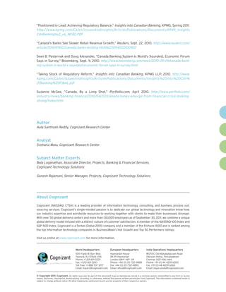“Positioned to Lead: Achieving Regulatory Balance,” Insights into Canadian Banking, KPMG, Spring 2011.
http://www.kpmg.com/Ca/en/IssuesAndInsights/ArticlesPublications/Documents/4949_Insights
CdnBankingIss2_v6_WEB2.PDF

“Canada's Banks See Slower Retail Revenue Growth,” Reuters, Sept. 22, 2010. http://www.reuters.com/
article/2010/09/22/canada-banks-lending-idUSN2210541120100922

Sean B. Pasternak and Doug Alexander, “Canada Banking System Is World's Soundest, Economic Forum
Says in Survey,” Bloomberg, Sept. 9, 2010. http://www.bloomberg.com/news/2010-09-09/canada-bank-
ing-system-is-world-s-soundest-economic-forum-says-in-survey.html

“Taking Stock of Regulatory Reform,” Insights into Canadian Banking, KPMG LLP, 2010. http://www.
kpmg.com/Ca/en/IssuesAndInsights/ArticlesPublications/Documents/Insights%20into%20Cdn%
20banking%20FINAL.pdf

Suzanne McGee, “Canada, By a Long Shot,” Portfolio.com, April 2010. http://www.portfolio.com/
industry-news/banking-finance/2010/04/02/canada-banks-emerge-from-financial-crisis-looking-
strong/index.html




Author
Aala Santhosh Reddy, Cognizant Research Center


Analyst
Svetlana Malu, Cognizant Research Center


Subject Matter Experts
Bala Loganathan, Associate Director, Projects, Banking & Financial Services,
Cognizant Technology Solutions

Ganesh Rajamani, Senior Manager, Projects, Cognizant Technology Solutions




About Cognizant

Cognizant (NASDAQ: CTSH) is a leading provider of information technology, consulting, and business process out-
sourcing services. Cognizant’s single-minded passion is to dedicate our global technology and innovation know-how,
our industry expertise and worldwide resources to working together with clients to make their businesses stronger.
With over 50 global delivery centers and more than 130,000 employees as of September 30, 2011, we combine a unique
global delivery model infused with a distinct culture of customer satisfaction. A member of the NASDAQ-100 Index and
S&P 500 Index, Cognizant is a Forbes Global 2000 company and a member of the Fortune 1000 and is ranked among
the top information technology companies in BusinessWeek’s Hot Growth and Top 50 Performers listings.

Visit us online at www.cognizant.com for more information.


                                        World Headquarters                   European Headquarters                India Operations Headquarters
                                        500 Frank W. Burr Blvd.              Haymarket House                      #5/535, Old Mahabalipuram Road
                                        Teaneck, NJ 07666 USA                28-29 Haymarket                      Okkiyam Pettai, Thoraipakkam
                                        Phone: +1 201 801 0233               London SW1Y 4SP UK                   Chennai, 600 096 India
                                        Fax: +1 201 801 0243                 Phone: +44 (0) 20 7321 4888          Phone: +91 (0) 44 4209 6000
                                        Toll Free: +1 888 937 3277           Fax: +44 (0) 20 7321 4890            Fax: +91 (0) 44 4209 6060
                                        Email: inquiry@cognizant.com         Email: infouk@cognizant.com          Email: inquiryindia@cognizant.com


© Copyright 2011, Cognizant. All rights reserved. No part of this document may be reproduced, stored in a retrieval system, transmitted in any form or by any
means, electronic, mechanical, photocopying, recording, or otherwise, without the express written permission from Cognizant. The information contained herein is
subject to change without notice. All other trademarks mentioned herein are the property of their respective owners.
 