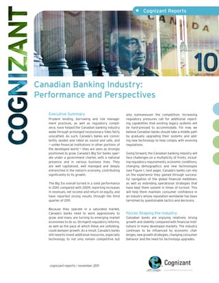 •     Cognizant Reports




Canadian Banking Industry:
Performance and Perspectives

   Executive Summary                                       also outmaneuver the competition. Increasing
   Prudent lending, borrowing and risk manage-             regulatory pressures call for additional report-
   ment practices, as well as regulatory compli-           ing capabilities that existing legacy systems will
   ance, have helped the Canadian banking industry         be hard-pressed to accommodate. For now, we
   wade through prolonged recessionary tides fairly        believe Canadian banks should take a middle path
   unscathed. As such, Canada’s banks are consis-          by gradually upgrading their systems and add-
   tently lauded and rated as sound and safe, and          ing new technology to help comply with evolving
   — unlike financial institutions in other portions of    regulations.
   the developed world — they are seen as strongly
   positioned to grow. Canada’s Big Six1 banks oper-       Going forward, the Canadian banking industry will
   ate under a government charter, with a national         face challenges on a multiplicity of fronts, includ-
   presence and in various business lines. They            ing regulatory requirements, economic conditions,
   are well capitalized, well managed and deeply           changing demographics and new technologies
   entrenched in the nation’s economy, contributing        (see Figure 1, next page). Canada’s banks can rely
   significantly to its growth.                            on the experience they gained through success-
                                                           ful navigation of the global financial meltdown,
   The Big Six overall turned in a solid performance       as well as extending operational strategies that
   in 2010 compared with 2009, reporting increases         have kept them solvent in times of turmoil. This
   in revenues, net income and return on equity, and       will help them maintain consumer confidence in
   have reported strong results through the third          an industry whose reputation worldwide has been
   quarter of 2011.                                        tarnished by questionable tactics and decisions.

   Because they operate in a saturated market,
   Canada’s banks need to work aggressively to             Forces Shaping the Industry
   grow, and many are turning to emerging market           Canadian banks are enjoying relatively strong
   economies to do so. Stringent regulatory reforms,       growth and stability compared with financial insti-
   as well as the pace at which these are unfolding,       tutions in many developed markets. The industry
   could dampen growth. As a result, Canada’s banks        continues to be influenced by economic chal-
   still need to invest additional resources, especially   lenges, new growth strategies, changing consumer
   technology, to not only remain competitive but          behavior and the need for technology upgrades.




   cognizant reports | november 2011
 