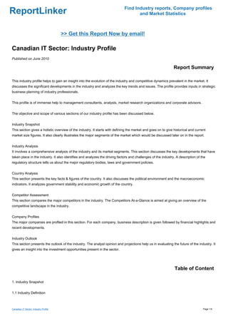 Find Industry reports, Company profiles
ReportLinker                                                                        and Market Statistics



                                       >> Get this Report Now by email!

Canadian IT Sector: Industry Profile
Published on June 2010

                                                                                                               Report Summary

This industry profile helps to gain an insight into the evolution of the industry and competitive dynamics prevalent in the market. It
discusses the significant developments in the industry and analyzes the key trends and issues. The profile provides inputs in strategic
business planning of industry professionals.


This profile is of immense help to management consultants, analysts, market research organizations and corporate advisors.


The objective and scope of various sections of our industry profile has been discussed below.


Industry Snapshot
This section gives a holistic overview of the industry. It starts with defining the market and goes on to give historical and current
market size figures. It also clearly illustrates the major segments of the market which would be discussed later on in the report.


Industry Analysis
It involves a comprehensive analysis of the industry and its market segments. This section discusses the key developments that have
taken place in the industry. It also identifies and analyzes the driving factors and challenges of the industry. A description of the
regulatory structure tells us about the major regulatory bodies, laws and government policies.


Country Analysis
This section presents the key facts & figures of the country. It also discusses the political environment and the macroeconomic
indicators. It analyzes government stability and economic growth of the country.


Competitor Assessment
This section compares the major competitors in the industry. The Competitors At-a-Glance is aimed at giving an overview of the
competitive landscape in the industry.


Company Profiles
The major companies are profiled in this section. For each company, business description is given followed by financial highlights and
recent developments.


Industry Outlook
This section presents the outlook of the industry. The analyst opinion and projections help us in evaluating the future of the industry. It
gives an insight into the investment opportunities present in the sector.




                                                                                                               Table of Content

1. Industry Snapshot


1.1 Industry Definition



Canadian IT Sector: Industry Profile                                                                                               Page 1/4
 