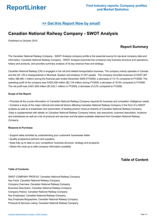 Find Industry reports, Company profiles
ReportLinker                                                                     and Market Statistics



                                          >> Get this Report Now by email!

Canadian National Railway Company - SWOT Analysis
Published on October 2010

                                                                                                          Report Summary

The Canadian National Railway Company - SWOT Analysis company profile is the essential source for top-level company data and
information. Canadian National Railway Company - SWOT Analysis examines the company's key business structure and operations,
history and products, and provides summary analysis of its key revenue lines and strategy.


Canadian National Railway (CN) is engaged in the rail and related transportation business. The company mainly operates in Canada
and the US. CN is headquartered in Montreal, Quebec and employs 21,501 people. The company recorded revenues of CAD7,367
million ($6,485.1 million) during the financial year ended December 2009 (FY2009), a decrease of 13.1% compared to FY2008. The
operating profit of the company was CAD2,406 million ($2,118 million) during FY2009, a decrease of 16.9% compared to FY2008.
The net profit was CAD1,854 million ($1,632.1 million) in FY2009, a decrease of 2.2% compared to FY2008.


Scope of the Report


- Provides all the crucial information on Canadian National Railway Company required for business and competitor intelligence needs
- Contains a study of the major internal and external factors affecting Canadian National Railway Company in the form of a SWOT
analysis as well as a breakdown and examination of leading product revenue streams of Canadian National Railway Company
-Data is supplemented with details on Canadian National Railway Company history, key executives, business description, locations
and subsidiaries as well as a list of products and services and the latest available statement from Canadian National Railway
Company


Reasons to Purchase


- Support sales activities by understanding your customers' businesses better
- Qualify prospective partners and suppliers
- Keep fully up to date on your competitors' business structure, strategy and prospects
- Obtain the most up to date company information available




                                                                                                           Table of Content

Table of Contents:


SWOT COMPANY PROFILE: Canadian National Railway Company
Key Facts: Canadian National Railway Company
Company Overview: Canadian National Railway Company
Business Description: Canadian National Railway Company
Company History: Canadian National Railway Company
Key Employees: Canadian National Railway Company
Key Employee Biographies: Canadian National Railway Company
Products & Services Listing: Canadian National Railway Company



Canadian National Railway Company - SWOT Analysis                                                                               Page 1/4
 