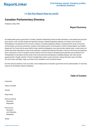 Find Industry reports, Company profiles
ReportLinker                                                                         and Market Statistics



                                   >> Get this Report Now by email!

Canadian Parliamentary Directory
Published on May 2009

                                                                                                                Report Summary




An indispensable guide to government in Canada, Canadian Parliamentary Guide provides information on both federal and provincial
governments, courts, and their elected and appointed members. Detailed biographical sketches of members of the Governor
General&rsquo;s Household, the Privy Council, members of Canadian legislatures (federal, including both the House of Commons
and the Senate, provincial and territorial), members of the federal superior courts (Supreme, Federal, Federal Appeal, Court Martial
Appeal and Tax Courts) and the senior staff for these institutions Biographies cover personal data, political career, private career and
contact information Descriptions of each of the institutions, including brief historical information in text and chart format and significant
facts, including the number of members and their salaries Covers the results of all federal general elections and by-elections from
Confederations to the present and the results of the most recent provincial elections Completely bilingual, with many records
appearing both in English and then in French Complete Name Index rounds out the text, making information easy to find New
four-color section with Maps, Flags, and Coats of Arms Available in print and ebook formats


No other resource presents a more up-to-date, more complete picture of Canadian government and her political leaders. A must-have
resource for all Canadian reference collections.




                                                                                                                Table of Content

Introduction


History of Canada


Canada


Royal Family


Governor General
   Description
   Biographies


Privy Council
   Description
   List of Members
   Biographies


Senate



Canadian Parliamentary Directory                                                                                                    Page 1/7
 