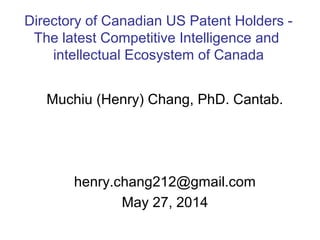 Muchiu (Henry) Chang, PhD. Cantab.
henry.chang212@gmail.com
May 27, 2014
Directory of Canadian US Patent Holders -
The latest Competitive Intelligence and
intellectual Ecosystem of Canada
 