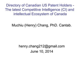 Muchiu (Henry) Chang, PhD. Cantab.
henry.chang212@gmail.com
June 10, 2014
Directory of Canadian US Patent Holders -
The latest Competitive Intelligence (CI) and
intellectual Ecosystem of Canada
 