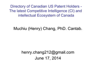 Muchiu (Henry) Chang, PhD. Cantab.
henry.chang212@gmail.com
June 17, 2014
Directory of Canadian US Patent Holders -
The latest Competitive Intelligence (CI) and
intellectual Ecosystem of Canada
 