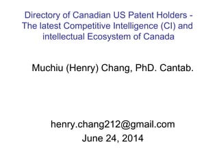 Muchiu (Henry) Chang, PhD. Cantab.
henry.chang212@gmail.com
June 24, 2014
Directory of Canadian US Patent Holders -
The latest Competitive Intelligence (CI) and
intellectual Ecosystem of Canada
 