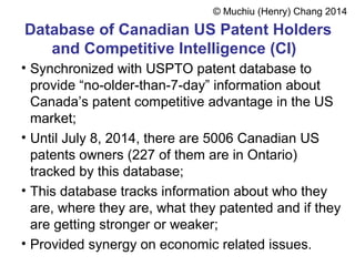 Database of Canadian US Patent Holders
and Competitive Intelligence (CI)
• Synchronized with USPTO patent database to
provide “no-older-than-7-day” information about
Canada’s patent competitive advantage in the US
market;
• Until July 8, 2014, there are 5006 Canadian US
patents owners (227 of them are in Ontario)
tracked by this database;
• This database tracks information about who they
are, where they are, what they patented and if they
are getting stronger or weaker;
• Provided synergy on economic related issues.
© Muchiu (Henry) Chang 2014